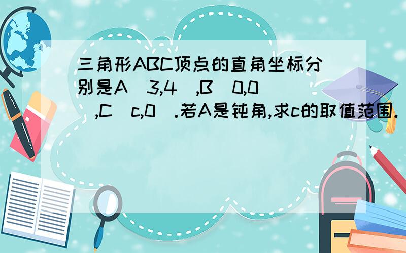 三角形ABC顶点的直角坐标分别是A(3,4),B(0,0),C(c,0）.若A是钝角,求c的取值范围.