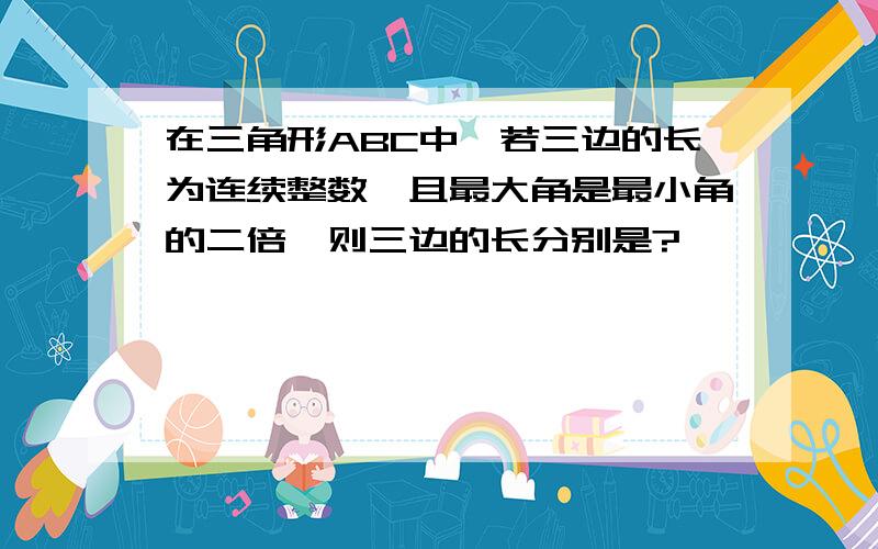 在三角形ABC中,若三边的长为连续整数,且最大角是最小角的二倍,则三边的长分别是?