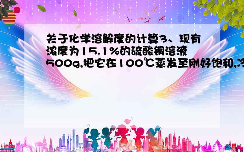 关于化学溶解度的计算3、现有浓度为15.1%的硫酸铜溶液500g,把它在100℃蒸发至刚好饱和,冷却到20℃,该有多少克硫酸铜晶体析出.（ S100℃ =75.5g    S20℃ = 20.7g ） 4、硫酸铜在20℃时,溶解度是20克,