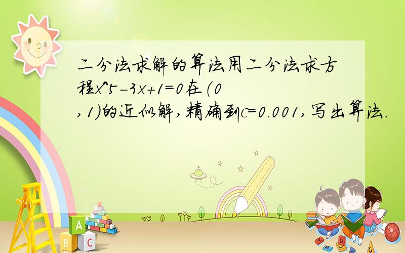 二分法求解的算法用二分法求方程x^5-3x+1=0在（0,1）的近似解,精确到c=0.001,写出算法.