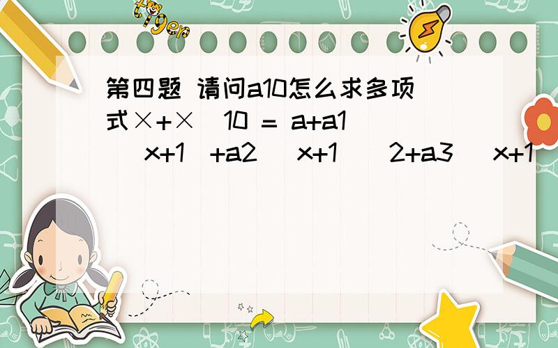 第四题 请问a10怎么求多项式×+×^10 = a+a1 (x+1)+a2 (x+1)^2+a3 (x+1)^3 `````` +a9 (x+1)^9 +a10 (x+1)^10那么a0+a2+``````a6+a8=?