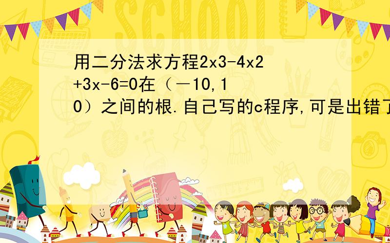 用二分法求方程2x3-4x2+3x-6=0在（－10,10）之间的根.自己写的c程序,可是出错了.#include#includevoid main(){float x0x1,x2,fx0,fx1,fx2; x1=-10;x2=10;fx1=2*pow(x1,3)+4*pow(x1,2)+3*x1-6;fx2=2*pow(x2,3)+4*pow(x2,2)+3*x2-6;do{x0=(x1+x