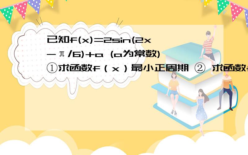 已知f(x)=2sin(2x-π/6)+a (a为常数)①求函数f（x）最小正周期 ② 求函数f（x）的单调递增区间 ③ 若x∈{0,π/2}时,f（x）的最小值为-2,求a的值