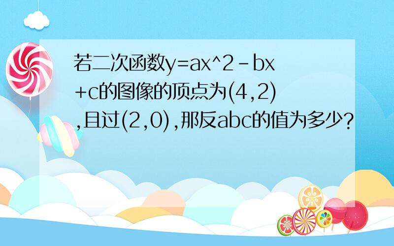 若二次函数y=ax^2-bx+c的图像的顶点为(4,2),且过(2,0),那反abc的值为多少?