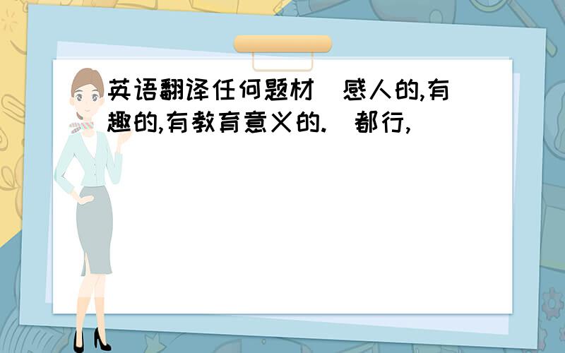 英语翻译任何题材（感人的,有趣的,有教育意义的.）都行,