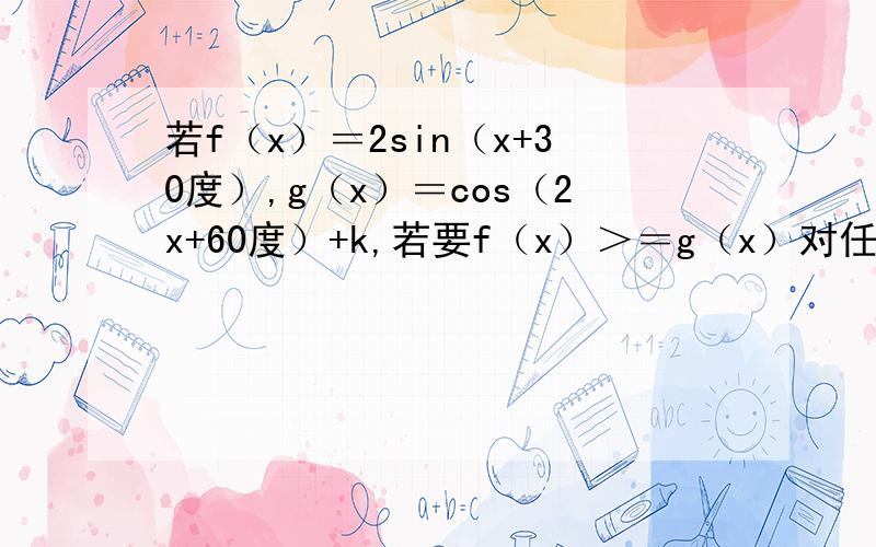 若f（x）＝2sin（x+30度）,g（x）＝cos（2x+60度）+k,若要f（x）＞＝g（x）对任意x恒成立,求实数k 的最大值