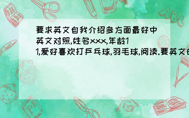 要求英文自我介绍多方面最好中英文对照,姓名xxx,年龄11,爱好喜欢打乒乓球,羽毛球,阅读.要英文的 谢