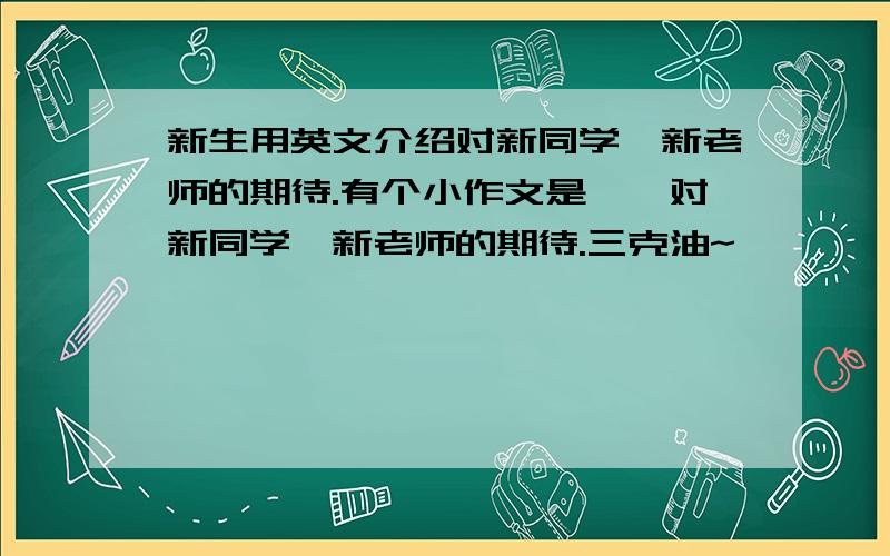 新生用英文介绍对新同学、新老师的期待.有个小作文是——对新同学、新老师的期待.三克油~