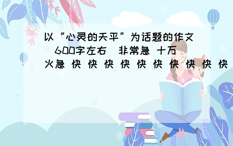 以“心灵的天平”为话题的作文（600字左右）非常急 十万火急 快 快 快 快 快 快 快 快 快 快 快 快 快 快 快 快