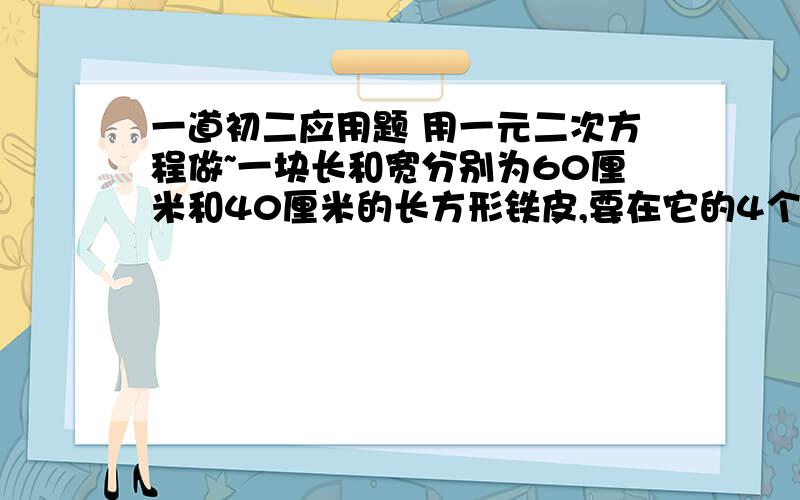 一道初二应用题 用一元二次方程做~一块长和宽分别为60厘米和40厘米的长方形铁皮,要在它的4个角截去4个相等的小正方形,折成一个无盖的长方体水槽,使它的底面积为800平方厘米,求截去的小