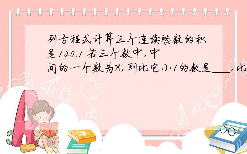 列方程式计算三个连续整数的积是120.1.若三个数中,中间的一个数为X,则比它小1的数是___,比它大1的数是___.2.列出方程,求出这三个数是多少.