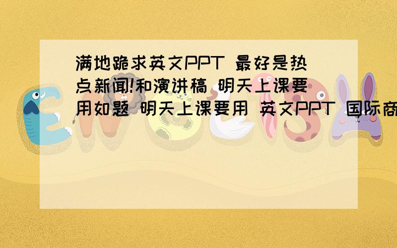 满地跪求英文PPT 最好是热点新闻!和演讲稿 明天上课要用如题 明天上课要用 英文PPT 国际商务的 所以要热点新闻 和经济有关即可 跪谢 只有40了 真不好意思呀 会在心里记得你的 大侠!求活路