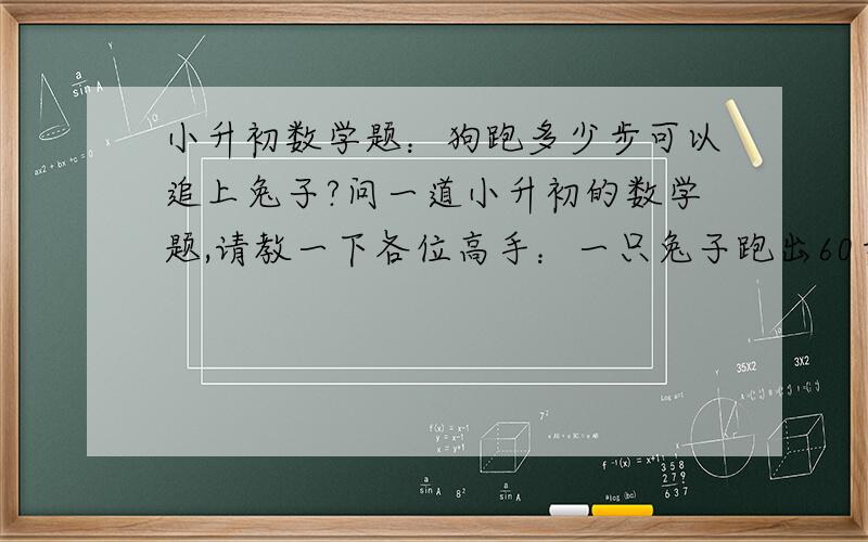 小升初数学题：狗跑多少步可以追上兔子?问一道小升初的数学题,请教一下各位高手：一只兔子跑出60步后,一只狗从原地出发去追塌.已知狗的步子大,它跑2步的路程兔子要跑6步,可兔子的动作