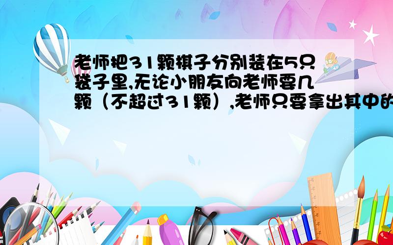 老师把31颗棋子分别装在5只袋子里,无论小朋友向老师要几颗（不超过31颗）,老师只要拿出其中的1只或几只袋子,里面就刚好是小朋友要的棋子数.这5只袋子分别装了多少颗棋子?要有算式.