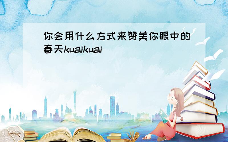 你会用什么方式来赞美你眼中的春天kuaikuai