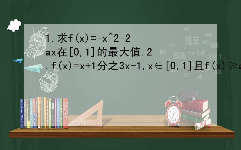 1.求f(x)=-x^2-2ax在[0,1]的最大值.2.f(x)=x+1分之3x-1,x∈[0,1]且f(x)≥a总成立,求a的范围.3.设a≥1时,求f(x)=ax^2-x+4在[4,5]上的最值4.y=x^2-4x+a分之2a-1在[3,5]的图像总在x轴上方,求a的范围.