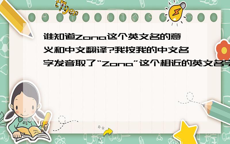 谁知道Zona这个英文名的意义和中文翻译?我按我的中文名字发音取了“Zona”这个相近的英文名字,用了六年了,可是并不知道它的含义,比如有些英语名就代表美丽善良什么的,还有这个英文名的