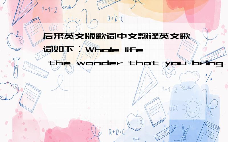 后来英文版歌词中文翻译英文歌词如下：Whole life the wonder that you bring The beauty I can see But I keep deep inside on me Oh life I feel that I can breathe it again In a world where love will still remainChoose your words make them