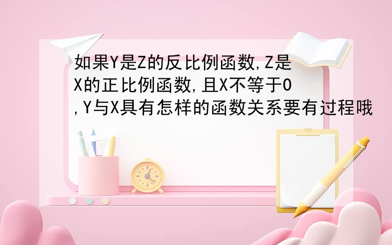 如果Y是Z的反比例函数,Z是X的正比例函数,且X不等于0,Y与X具有怎样的函数关系要有过程哦