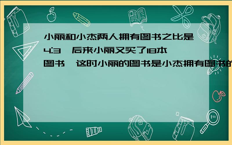 小丽和小杰两人拥有图书之比是4:3,后来小丽又买了18本图书,这时小丽的图书是小杰拥有图书的2倍还多2本,求小丽原来的图书有多少本?要求：不用方程（本人要的是另外一种方法）反正不是