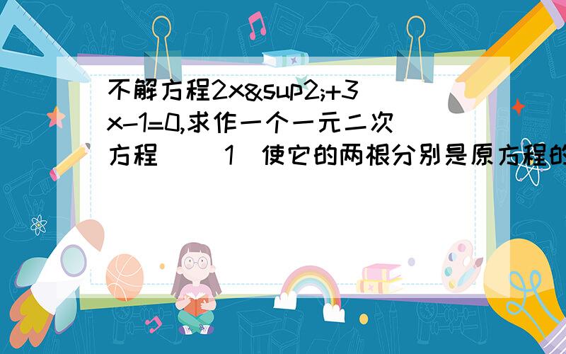 不解方程2x²+3x-1=0,求作一个一元二次方程 ）（1）使它的两根分别是原方程的各根的2倍（2）使它的两根分别比原方程各根小1