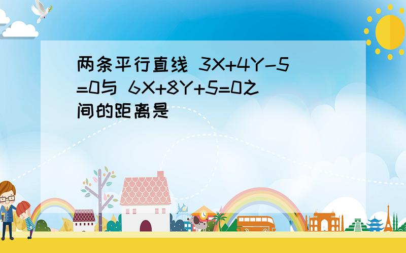 两条平行直线 3X+4Y-5=0与 6X+8Y+5=0之间的距离是( )