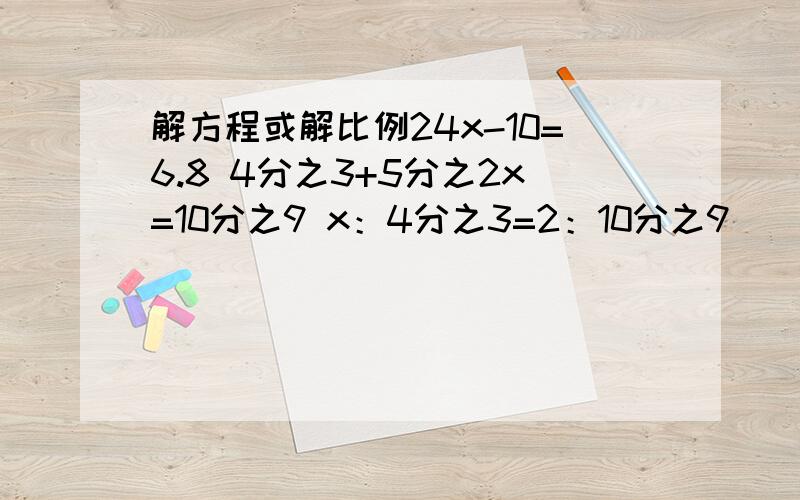 解方程或解比例24x-10=6.8 4分之3+5分之2x=10分之9 x：4分之3=2：10分之9