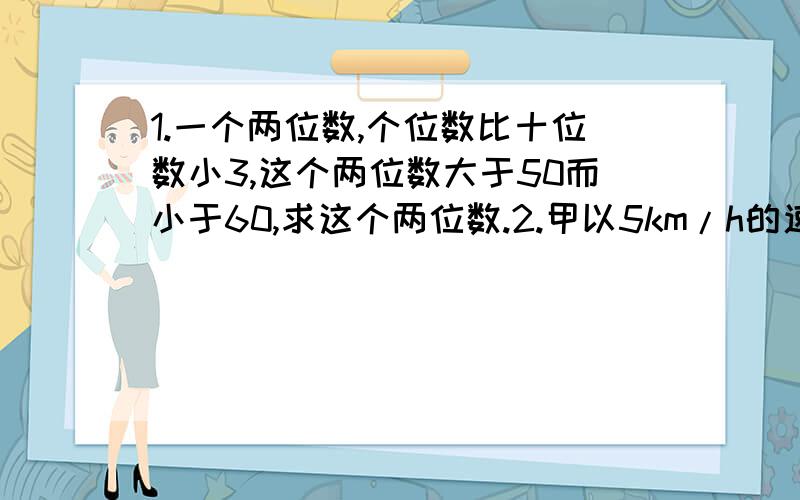 1.一个两位数,个位数比十位数小3,这个两位数大于50而小于60,求这个两位数.2.甲以5km/h的速度进行有氧体育锻炼,5h后,乙骑自行车从同地出发沿同一条路追赶甲,根据他们的约定,乙最快不早于1h