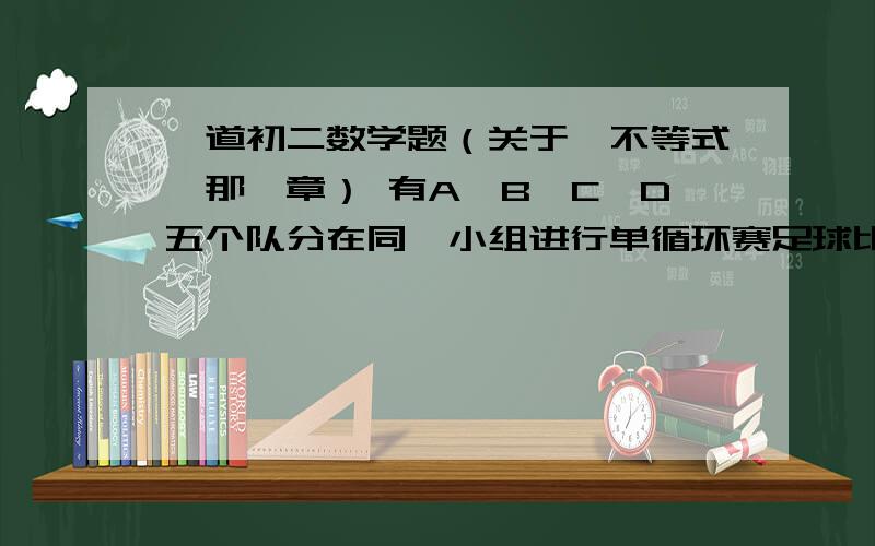 一道初二数学题（关于《不等式》那一章） 有A、B、C、D五个队分在同一小组进行单循环赛足球比赛,争夺出线权,比赛规则规定：胜一场得3分,平一场得1分,负一场得0分,小组中名次在前的两个