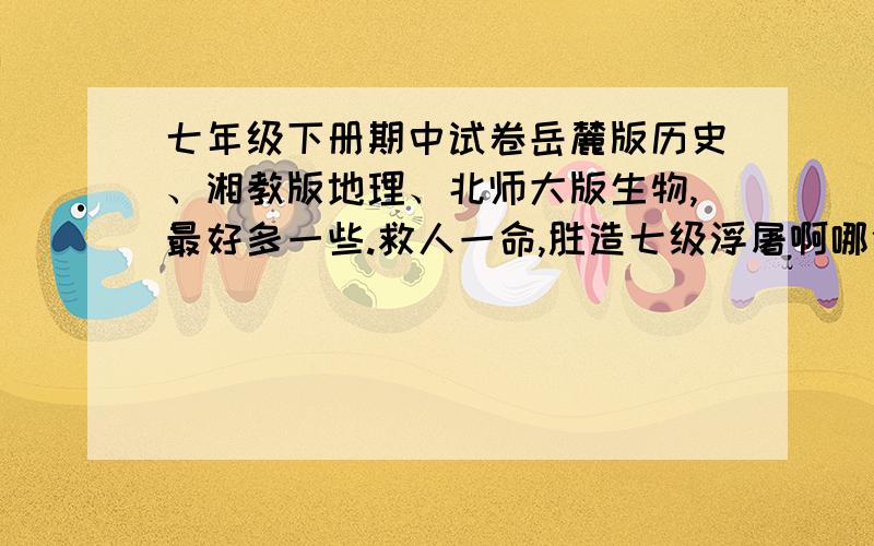 七年级下册期中试卷岳麓版历史、湘教版地理、北师大版生物,最好多一些.救人一命,胜造七级浮屠啊哪位回答的话,我加他关注,