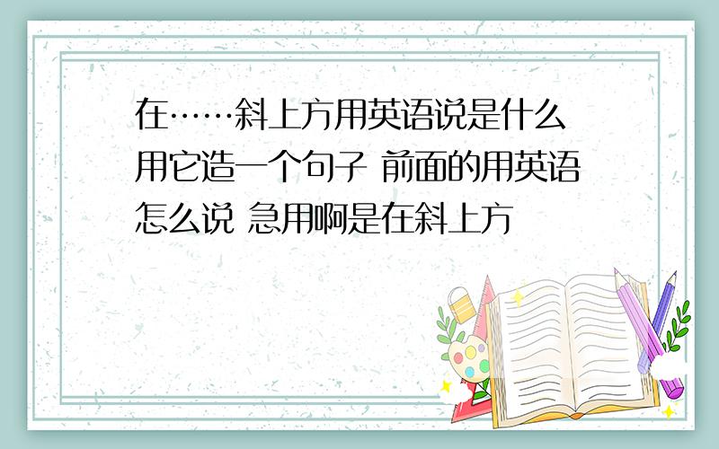 在……斜上方用英语说是什么 用它造一个句子 前面的用英语怎么说 急用啊是在斜上方