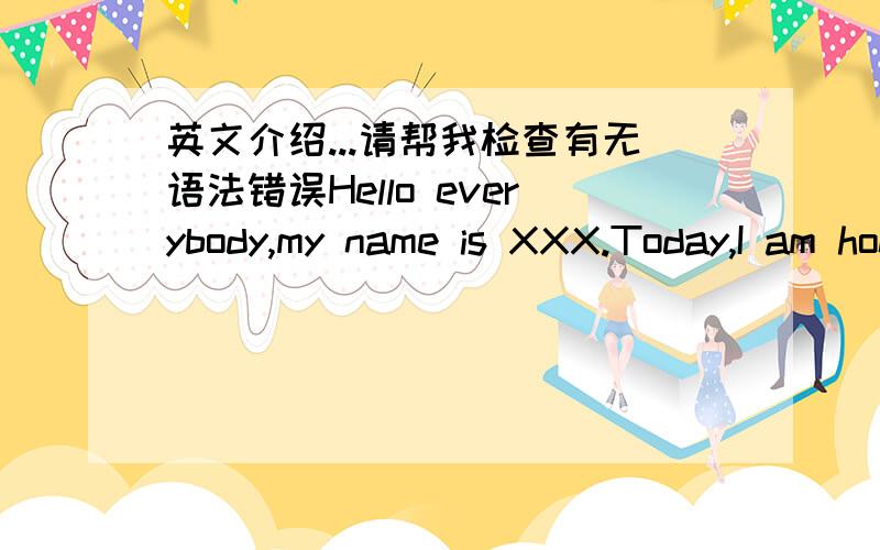 英文介绍...请帮我检查有无语法错误Hello everybody,my name is XXX.Today,I am honored to know you.In this week we will be learning together,living together.I'm a bright boy.And I have many hobbies.Like swimming,computer,and singing.But I