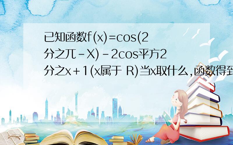 已知函数f(x)=cos(2分之兀－X)－2cos平方2分之x＋1(x属于 R)当x取什么,函数得到最大值,求最大值