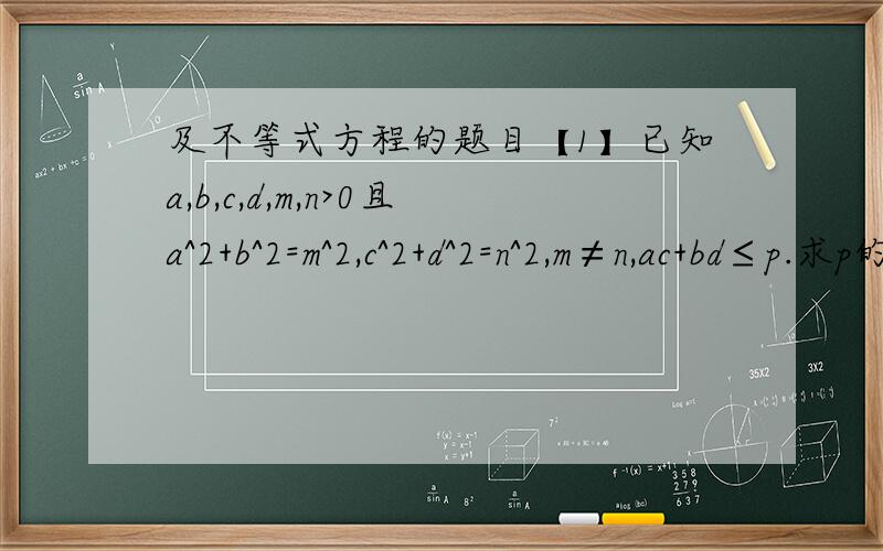 及不等式方程的题目【1】已知a,b,c,d,m,n>0且a^2+b^2=m^2,c^2+d^2=n^2,m≠n,ac+bd≤p.求p的最小值【2】a,b,c为某一三角形的三条边,c为斜角边,点（m,n)在直线ax+by+2c=0上,m^2+n^2的最小值【3】已知a>0,b>0,且a+b=1