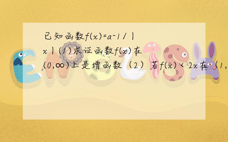 已知函数f(x)=a-1/丨x丨(1)求证函数f(x)在(0,∞)上是增函数（2）若f(x)＜2x在（1,+∞）上恒成立求a的范围明天再选最佳答案，今天电脑看不了答案