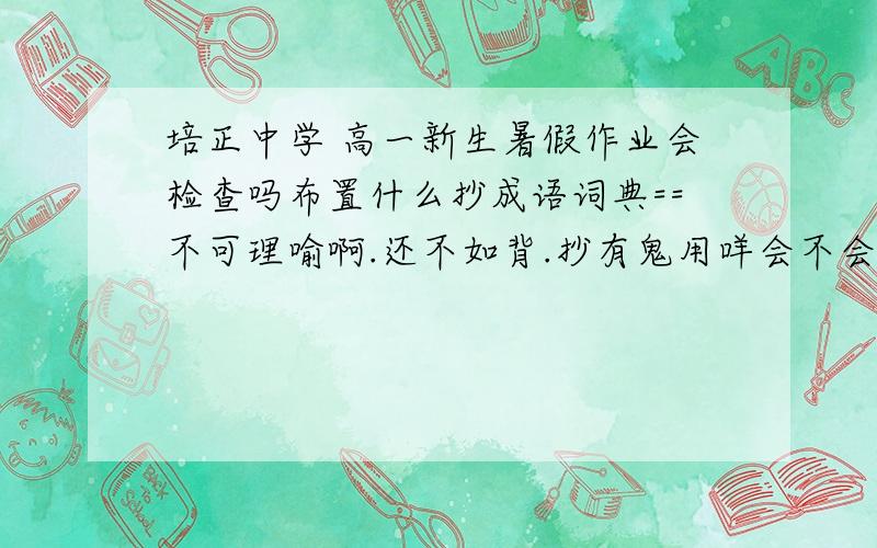 培正中学 高一新生暑假作业会检查吗布置什么抄成语词典==不可理喻啊.还不如背.抄有鬼用咩会不会检查噶?重点班额