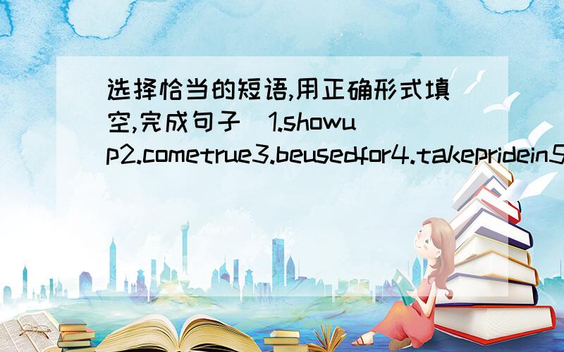 选择恰当的短语,用正确形式填空,完成句子（1.showup2.cometrue3.beusedfor4.takepridein5:endup）1.ourdreamswill(?)ifweholdontothem2.themovie(?)withasadending3.myscientwill(?)everythinggoodldo4.martindidn't(?)untilthemeeting…5.battery