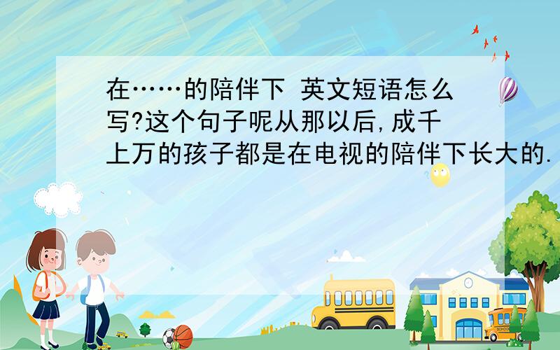 在……的陪伴下 英文短语怎么写?这个句子呢从那以后,成千上万的孩子都是在电视的陪伴下长大的.电视能开阔人们的视野