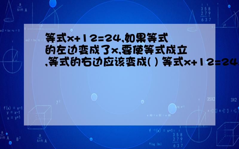 等式x+12=24,如果等式的左边变成了x,要使等式成立,等式的右边应该变成( ) 等式x+12=24,如果等式的左%