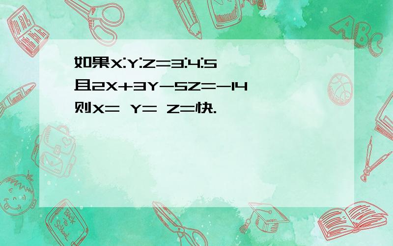 如果X:Y:Z=3:4:5,且2X+3Y-5Z=-14,则X= Y= Z=快.