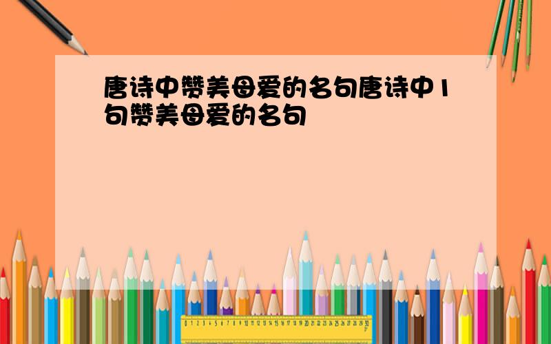 唐诗中赞美母爱的名句唐诗中1句赞美母爱的名句