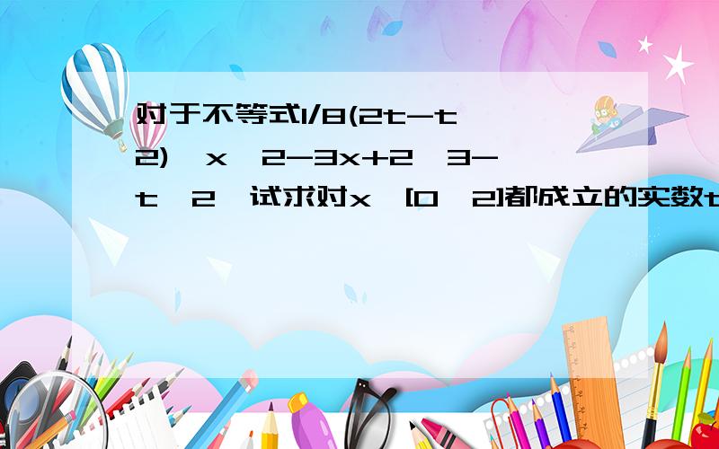 对于不等式1/8(2t-t^2)≤x^2-3x+2≤3-t^2,试求对x∈[0,2]都成立的实数t的取值范围关键是为什么x∈[0,2],则f（x）=x^2-3x+2的值域为〔-1/4,2〕