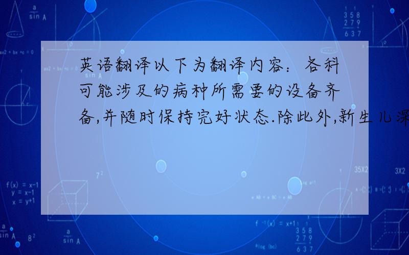 英语翻译以下为翻译内容：各科可能涉及的病种所需要的设备齐备,并随时保持完好状态.除此外,新生儿深切病房还有资深的医生及护士,他们掌握着先进的医疗水平,如固尔苏的应用,动脉血压