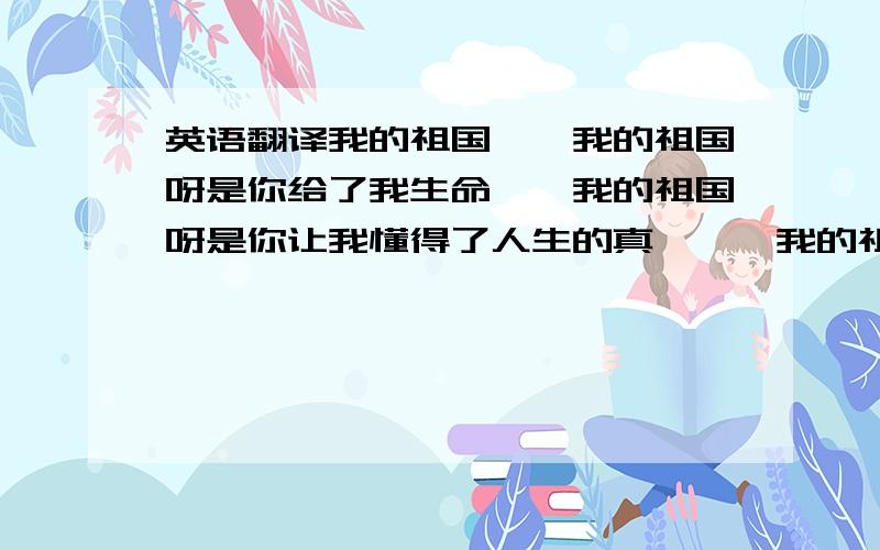 英语翻译我的祖国　　我的祖国呀是你给了我生命　　我的祖国呀是你让我懂得了人生的真谛　　我的祖国呀是你让我更加热爱你　　我的祖国呀你就向我的母亲　　我的祖国呀我会更加热