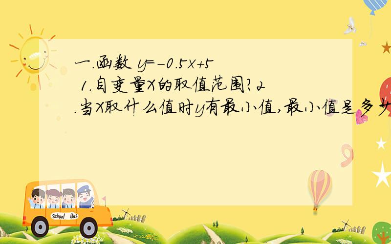 一.函数 y=-0.5x+5 1.自变量X的取值范围?2.当X取什么值时y有最小值,最小值是多少?二.在直角坐标系中.x=-4 y=2,x=-2 y=-2,x=4 y=0,.1.求y 与X的函数关系 2.当x取何值时y的值最大?当x取何值时y的值最小?3.