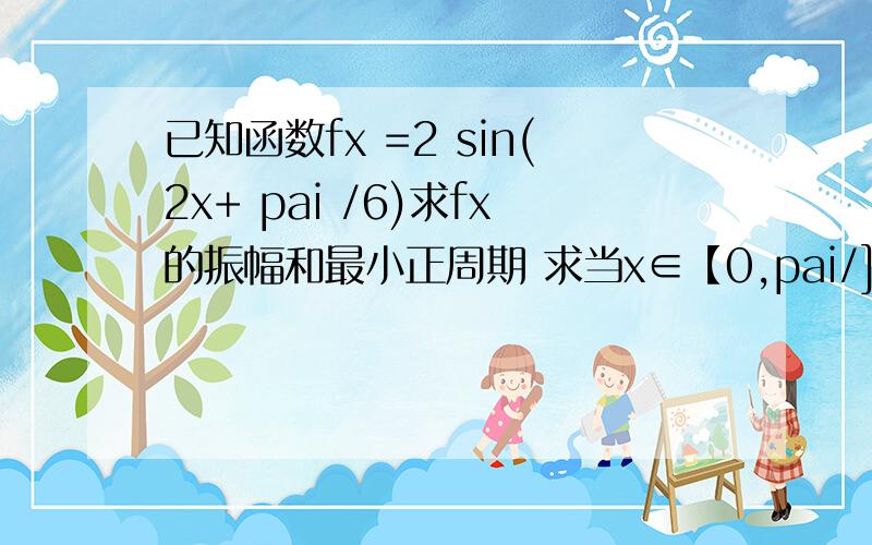 已知函数fx =2 sin(2x+ pai /6)求fx的振幅和最小正周期 求当x∈【0,pai/]时 函数fx的值域当x∈【-pai,pai】时 求fx的单调递减区间