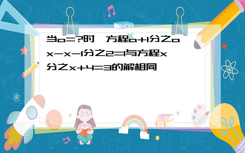 当a=?时,方程a+1分之ax-x-1分之2=1与方程x分之x+4=3的解相同