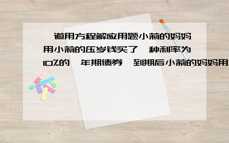 一道用方程解应用题小莉的妈妈用小莉的压岁钱买了一种利率为10%的一年期债券,到期后小莉的妈妈用本金的1/4给小丽购买书籍,剩下的本金及利息又全部购买这种一年期债券,利率不变,到期后