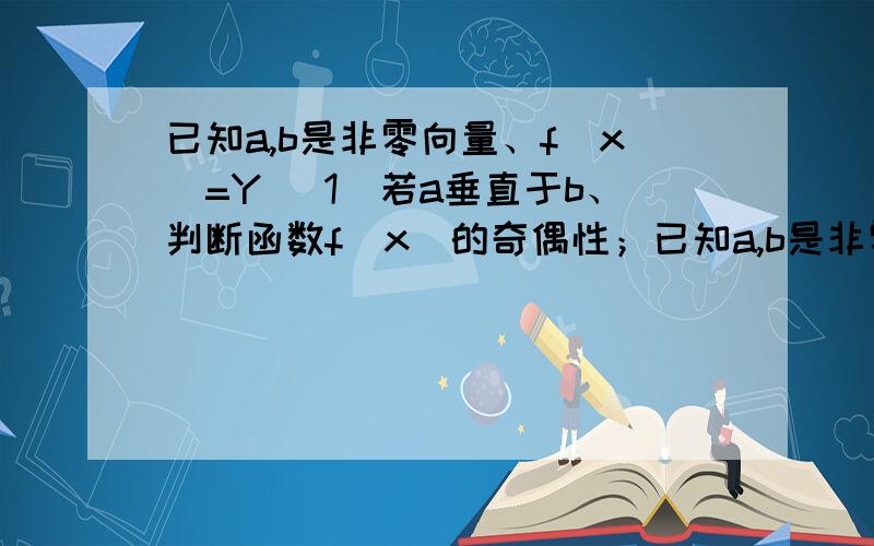 已知a,b是非零向量、f(x)=Y （1）若a垂直于b、判断函数f(x)的奇偶性；已知a,b是非零向量、f(x)=Y（1）若a垂直于b、判断函数f(x)的奇偶性；（2）若f(x)为奇函数、证明：a和b垂直.