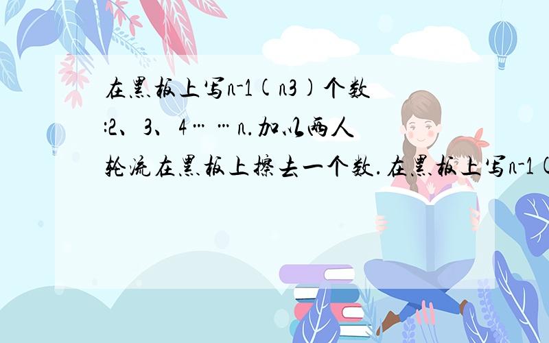 在黑板上写n-1(n3)个数:2、3、4……n.加以两人轮流在黑板上擦去一个数.在黑板上写n-1(n＞3)个数:2、3、4……n.甲乙两人轮流在黑板上擦去一个数.最后剩下的两个数互质,则乙胜,否则甲胜．n分别